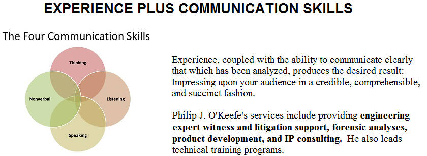 Experience, coupled with the ability to communicate clearly that which has been analyzed, produces the desired result:  Impressing upon your audience in a credible, comprehensible, and succinct fashion.  Philip J. OKeefes services include providing engineering expert witness and litigation support, forensic analyses, product development, and IP consulting.  He also leads technical training programs.