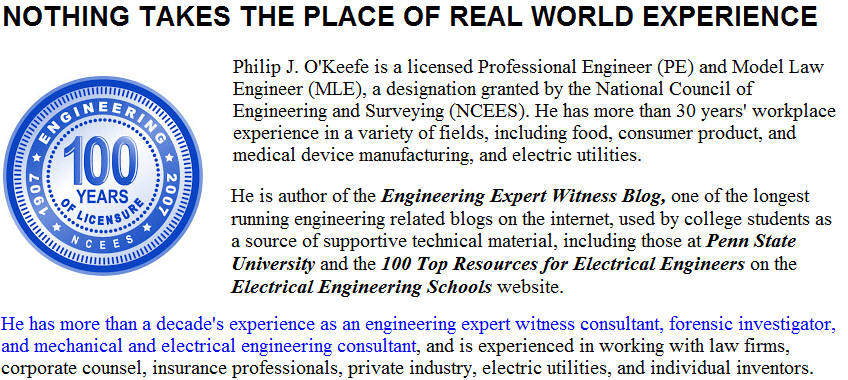 Philip J. OKeefe is a licensed Professional Engineer (PE) and Model Law Engineer (MLE), a designation granted by the National Council of Engineering and Surveying  (NCEES).  He has more than 30 years workplace experience in a variety of fields, including food, consumer product, and medical device manufacturing, and electric utilities.  He is author of the Engineering Expert Witness Blog, one of the longest running engineering related blogs on the internet, used by college students as a source of supportive technical material, including those at Penn State University and the 100 Top Resources for Electrical Engineers on the Electrical Engineering Schools website. He has more than a decades experience as an engineering expert witness consultant, forensic investigator, and mechanical and electrical engineering consultant, and is experienced in working with law firms, corporate counsel, insurance professionals, private industry, electric utilities, and individual inventors.