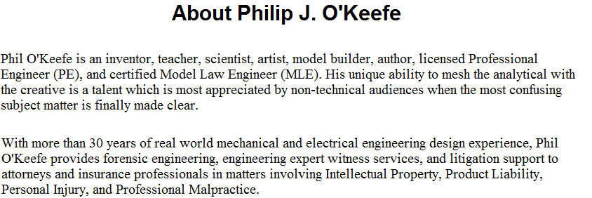 Phil O�Keefe is an inventor, teacher, scientist, artist, model builder, author, licensed Professional Engineer (PE), and certified Model Law Engineer (MLE). His unique ability to mesh the analytical with the creative is a talent which is most appreciated by non-technical audiences when the most confusing subject matter is finally made clear.  With more than 30 years of real world mechanical and electrical engineering design experience, Phil O'Keefe provides forensic engineering, engineering expert witness services, and litigation support to attorneys and insurance professionals in matters involving Intellectual Property, Product Liability, Personal Injury, and Professional Malpractice.
