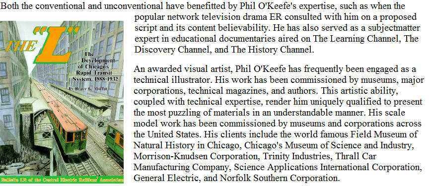 Both the conventional and unconventional have benefitted by Phil O'Keefe's expertise, such as when the popular network television drama ER consulted with him on a proposed script and its content believability.  He has also served as a subjectmatter expert in educational documentaries aired on The Learning Channel, The Discovery Channel, and The History Channel.  An awarded visual artist, Phil O'Keefe has frequently been engaged as a technical illustrator.  His work has been commissioned by museums, major corporations, technical magazines, and authors.  This artistic ability, coupled with technical expertise, render him uniquely qualified to present the most puzzling of materials in an understandable manner.  His scale model work has been commissioned by museums and corporations across the United States.  His clients include the world famous Field Museum of Natural History in Chicago, Chicago's Museum of Science and Industry, Morrison-Knudsen Corporation, Trinity Industries, Thrall Car Manufacturing Company, Science Applications International Corporation, General Electric, and Norfolk Southern Corporation.