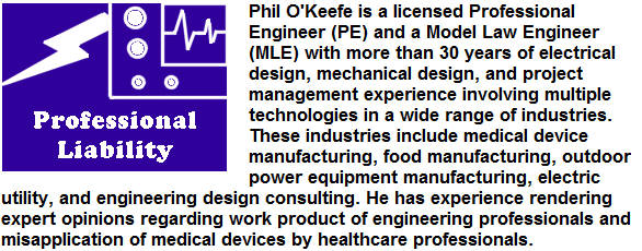 Phil OKeefe is a licensed Professional Engineer (PE) and a Model Law Engineer (MLE) with more than 30 years of electrical design, mechanical design, and project management experience involving multiple technologies in a wide range of industries.  These industries include medical device manufacturing, food manufacturing, outdoor power equipment manufacturing, electric utility, and engineering design consulting.  He has experience rendering expert opinions regarding work product of engineering professionals and misapplication of medical devices by healthcare professionals.