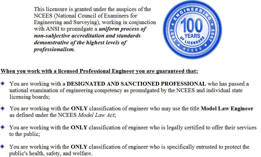 This licensure is granted under the auspices of the NCEES (National Council of Examiners for Engineering and Surveying), working in conjunction with ANSI to promulgate a uniform process of non-subjective accreditation and standards demonstrative of the highest levels of professionalism. When you work with a licensed Professional Engineer you are guaranteed that: You are working with a DESIGNATED AND SANCTIONED PROFESSIONAL who has passed a national examination of engineering competency as promulgated by the NCEES and individual state licensing boards; You are working with the ONLY classification of engineer who may use the title Model Law Engineer as defined under the NCEES Model Law Act; You are working with the ONLY classification of engineer who is legally certified to offer their services to the public; You are working with the ONLY classification of engineer who is specifically entrusted to protect the publics health, safety, and welfare.