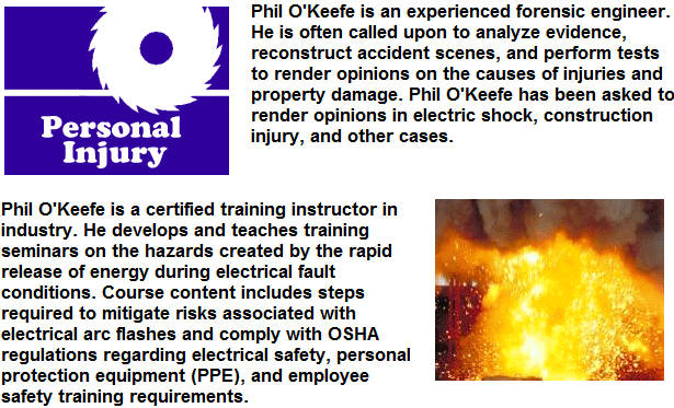 Phil OKeefe is an experienced forensic engineer.  He is often called upon to analyze evidence, reconstruct accident scenes, and perform tests to render opinions on the causes of injuries and property damage.  Phil OKeefe has been asked to render opinions in electric shock, construction injury, and other cases.  Phil OKeefe is a certified training instructor in industry.  He develops and teaches training seminars on the hazards created by the rapid release of energy during electrical fault conditions.  Course content includes steps required to mitigate risks associated with electrical arc flashes and comply with OSHA regulations regarding electrical safety, personal protection equipment (PPE), and employee safety training requirements.