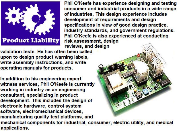 Phil O'Keefe has experience designing and testing consumer and industrial products in a wide range of industries.  This design experience includes development of requirements and design specifications in view of good design practice, industry standards, and government regulations.  Phil O'Keefe is also experienced at conducting risk assessment, design reviews, and design validation tests.  He has often been called upon to design product warning labels, write assembly instructions, and write operating manuals for products.  In addition to his engineering expert witness services, Phil O'Keefe is currently working in industry as an engineering consultant, specializing in product development.  This includes the design of electronic hardware, control system software, electromechanical devices, manufacturing quality test platforms, and mechanical components for industrial, consumer, electric utility, and medical applications.
