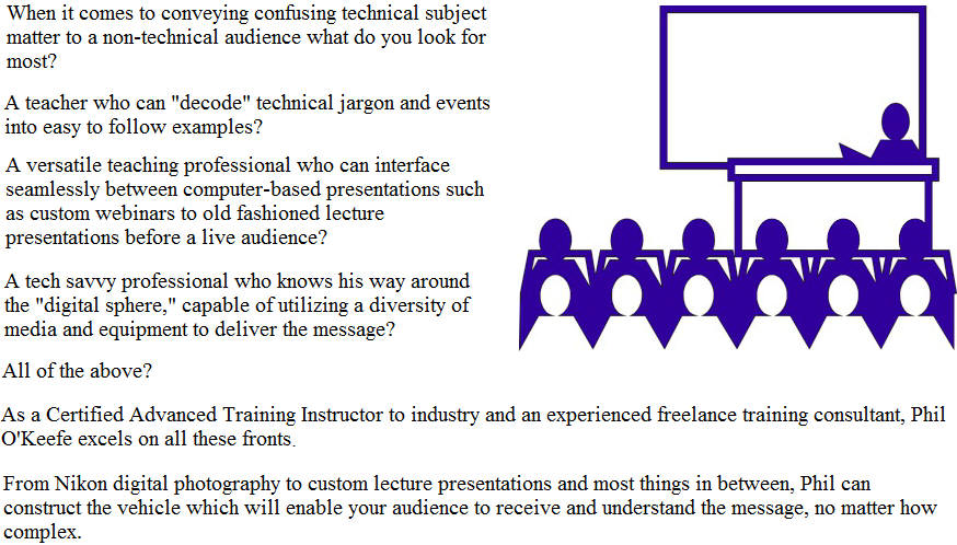 When it comes to conveying confusing technical subject matter to a non-technical audience what do you look for most? A teacher who can decode technical jargon and events into easy to follow examples? A versatile teaching professional who can interface seamlessly between computer-based presentations such as custom webinars to old fashioned lecture presentations before a live audience? A tech savvy professional who knows his way around the digital sphere, capable of utilizing a diversity of media and equipment to deliver the message? All of the above? As a Certified Advanced Training Instructor to industry and an experienced freelance training consultant, Phil OKeefe excels on all these fronts. From Nikon digital photography to custom lecture presentations and most things in between, Phil can construct the vehicle which will enable your audience to receive and understand the message, no matter how complex.